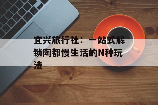 宜兴旅行社：一站式解锁陶都慢生活的N种玩法-第1张图片-