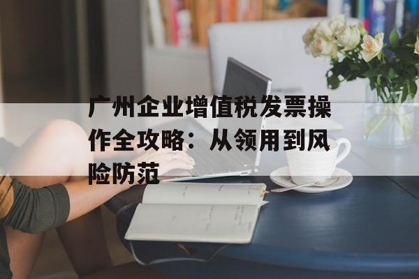 广州企业增值税发票操作全攻略：从领用到风险防范-第1张图片-