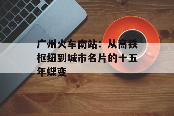 广州火车南站：从高铁枢纽到城市名片的十五年蝶变-第1张图片-