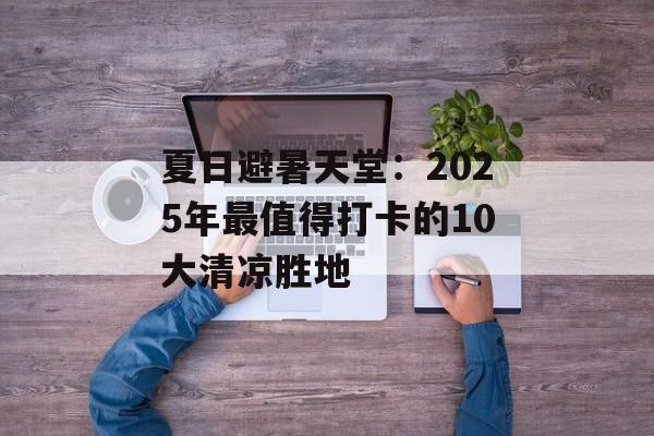 夏日避暑天堂：2025年最值得打卡的10大清凉胜地-第1张图片-
