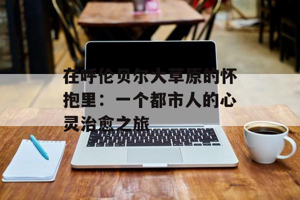 在呼伦贝尔大草原的怀抱里：一个都市人的心灵治愈之旅-第1张图片-
