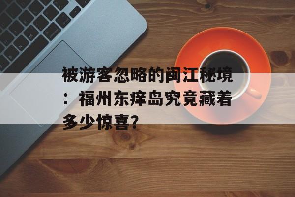 被游客忽略的闽江秘境：福州东痒岛究竟藏着多少惊喜？-第1张图片-