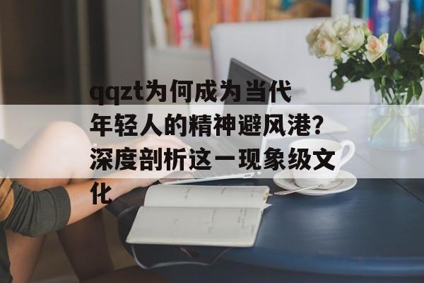 qqzt为何成为当代年轻人的精神避风港？深度剖析这一现象级文化-第1张图片-