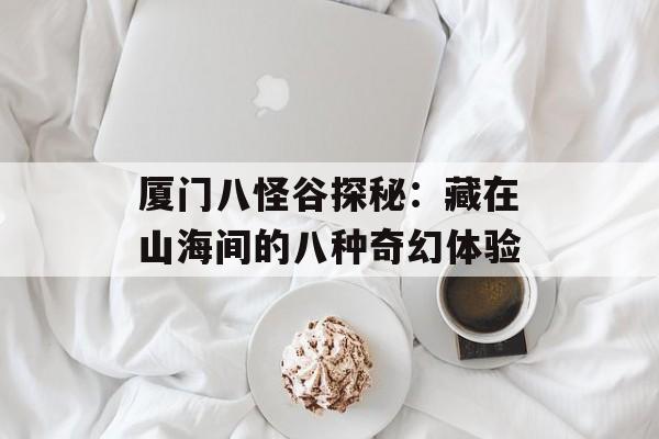 厦门八怪谷探秘:藏在山海间的八种奇幻体验-第1张图片- 厦门八怪谷探秘:藏在山海间的八种奇幻体验-第1张图片-