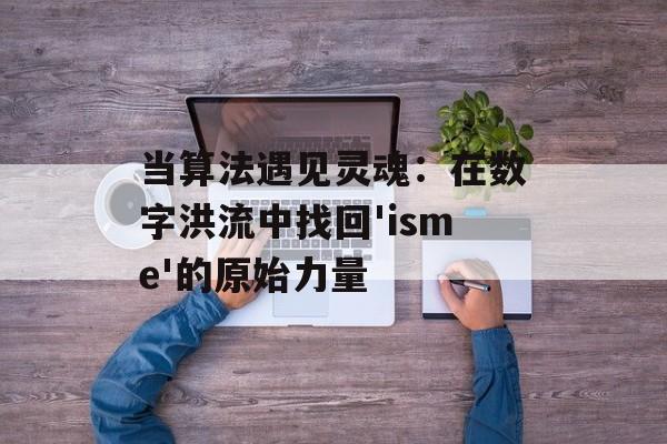 当算法遇见灵魂：在数字洪流中找回'isme'的原始力量-第1张图片-