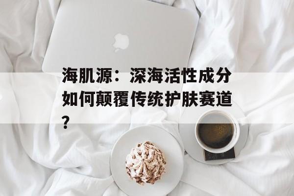 海肌源:深海活性成分如何颠覆传统护肤赛道?-第1张图片- 海肌源:深海活性成分如何颠覆传统护肤赛道?-第1张图片-