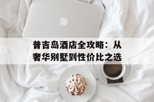 普吉岛酒店全攻略：从奢华别墅到性价比之选-第1张图片-
