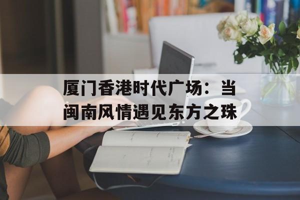 厦门香港时代广场：当闽南风情遇见东方之珠-第1张图片-
