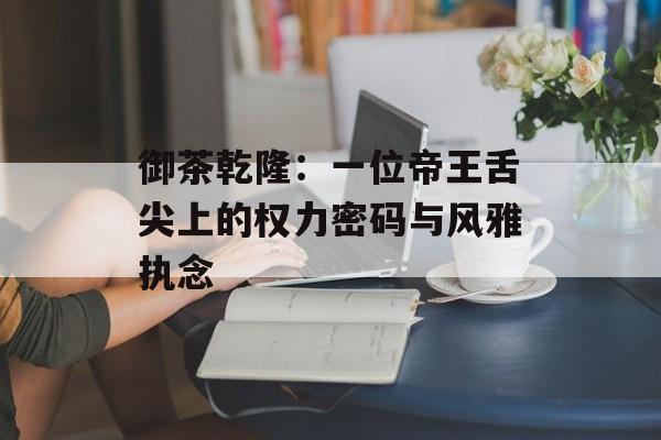 御茶乾隆：一位帝王舌尖上的权力密码与风雅执念-第1张图片-