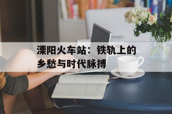 溧阳火车站：铁轨上的乡愁与时代脉搏-第1张图片-