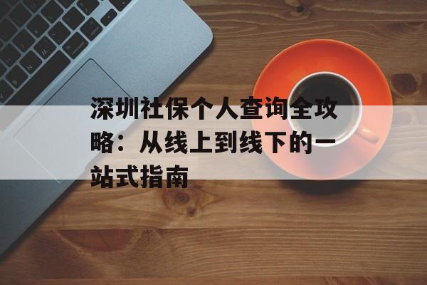 深圳社保个人查询全攻略：从线上到线下的一站式指南-第1张图片-