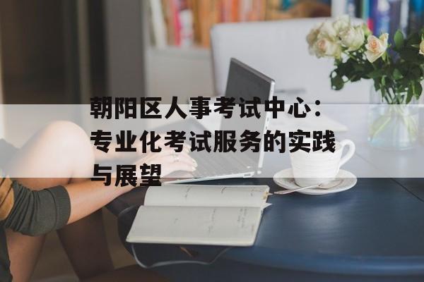 朝阳区人事考试中心：专业化考试服务的实践与展望-第1张图片-