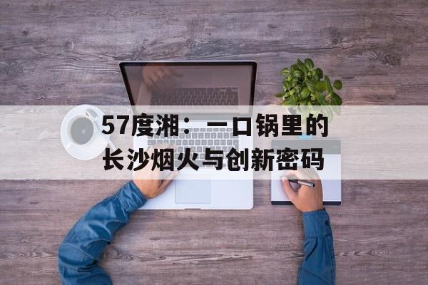 57度湘：一口锅里的长沙烟火与创新密码-第1张图片-