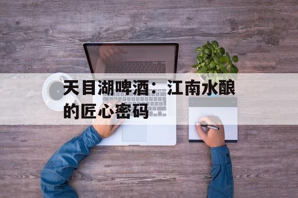 天目湖啤酒：江南水酿的匠心密码-第1张图片-