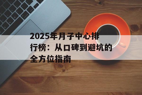 2025年月子中心排行榜：从口碑到避坑的全方位指南-第1张图片-