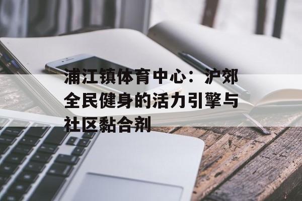 浦江镇体育中心:沪郊全民健身的活力引擎与社区黏合剂-第1张图片- 浦江镇体育中心:沪郊全民健身的活力引擎与社区黏合剂-第1张图片-