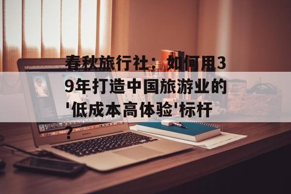 春秋旅行社：如何用39年打造中国旅游业的'低成本高体验'标杆？-第1张图片-