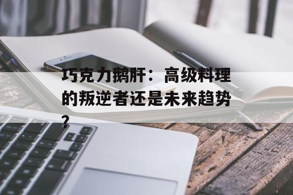 巧克力鹅肝:高级料理的叛逆者还是未来趋势?-第1张图片- 巧克力鹅肝:高级料理的叛逆者还是未来趋势?-第1张图片-