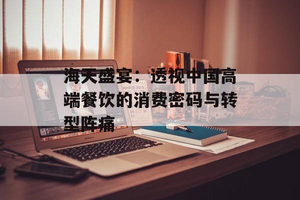 海天盛宴：透视中国高端餐饮的消费密码与转型阵痛-第1张图片-