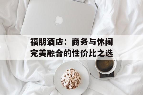 福朋酒店：商务与休闲完美融合的性价比之选-第1张图片-