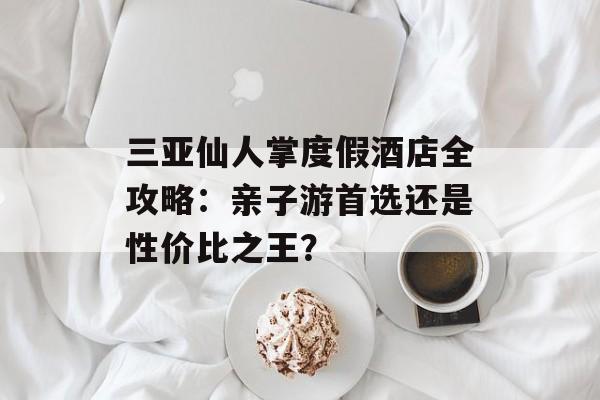 三亚仙人掌度假酒店全攻略：亲子游首选还是性价比之王？-第1张图片-