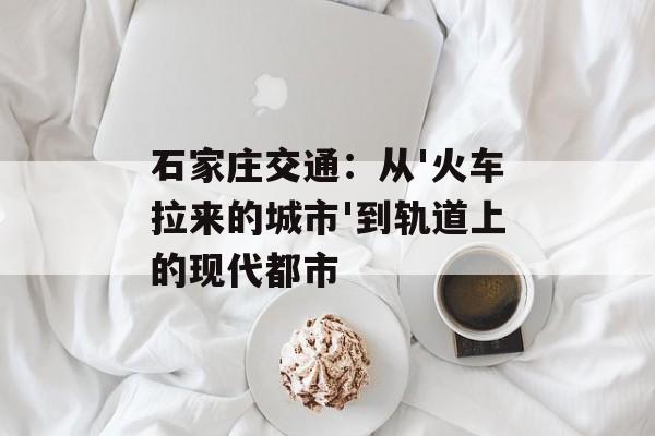 石家庄交通：从'火车拉来的城市'到轨道上的现代都市-第1张图片-