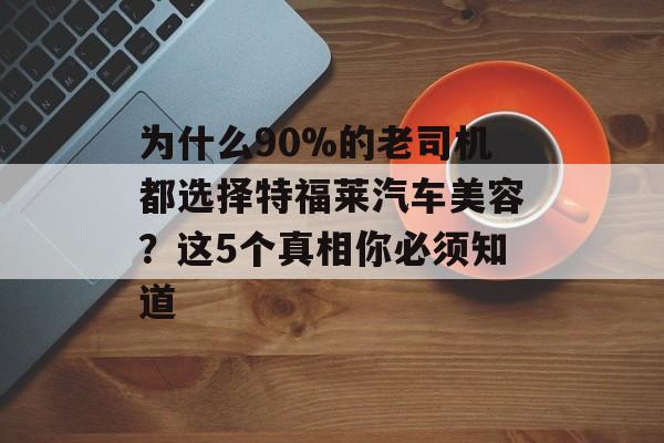 为什么90%的老司机都选择特福莱汽车美容？这5个真相你必须知道-第1张图片-