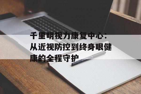 千里明视力康复中心：从近视防控到终身眼健康的全程守护-第1张图片-
