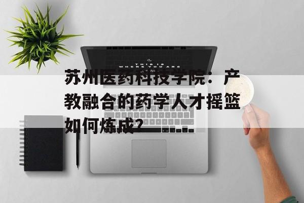 苏州医药科技学院：产教融合的药学人才摇篮如何炼成？-第1张图片-