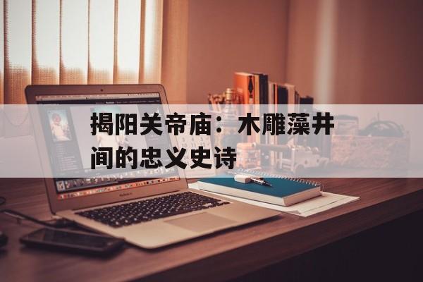 揭阳关帝庙：木雕藻井间的忠义史诗-第1张图片-
