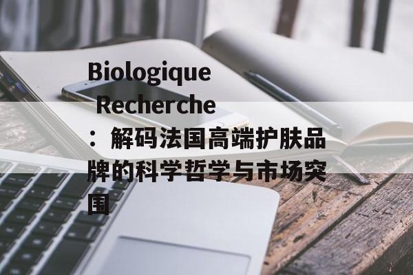Biologique Recherche：解码法国高端护肤品牌的科学哲学与市场突围-第1张图片-