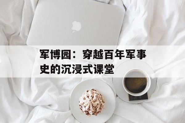 军博园：穿越百年军事史的沉浸式课堂-第1张图片-