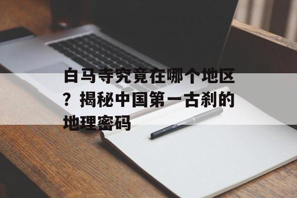 白马寺究竟在哪个地区?揭秘中国第一古刹的地理密码-第1张图片- 白马寺究竟在哪个地区?揭秘中国第一古刹的地理密码-第1张图片-