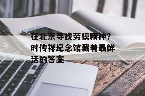在北京寻找劳模精神？时传祥纪念馆藏着最鲜活的答案-第1张图片-