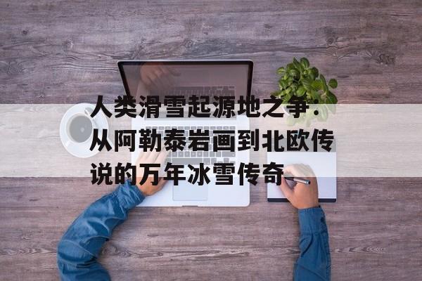 人类滑雪起源地之争：从阿勒泰岩画到北欧传说的万年冰雪传奇-第1张图片-