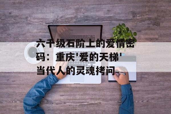 六千级石阶上的爱情密码：重庆'爱的天梯'当代人的灵魂拷问-第1张图片-