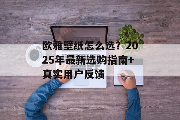 欧雅壁纸怎么选？2025年最新选购指南+真实用户反馈-第1张图片-
