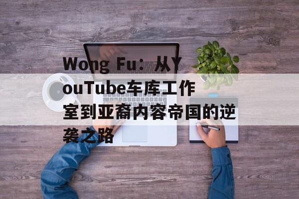 Wong Fu：从YouTube车库工作室到亚裔内容帝国的逆袭之路-第1张图片-
