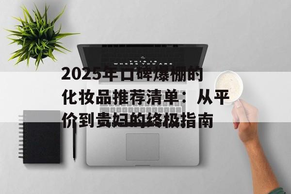 2025年口碑爆棚的化妆品推荐清单：从平价到贵妇的终极指南-第1张图片-
