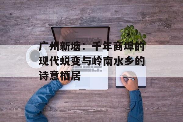 广州新塘：千年商埠的现代蜕变与岭南水乡的诗意栖居-第1张图片-