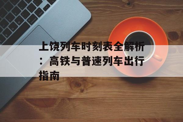 上饶列车时刻表全解析：高铁与普速列车出行指南-第1张图片-