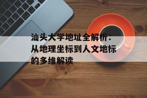 汕头大学地址全解析：从地理坐标到人文地标的多维解读-第1张图片-