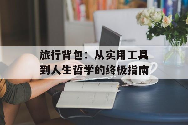旅行背包：从实用工具到人生哲学的终极指南-第1张图片-