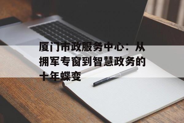 厦门市政服务中心：从拥军专窗到智慧政务的十年蝶变-第1张图片-