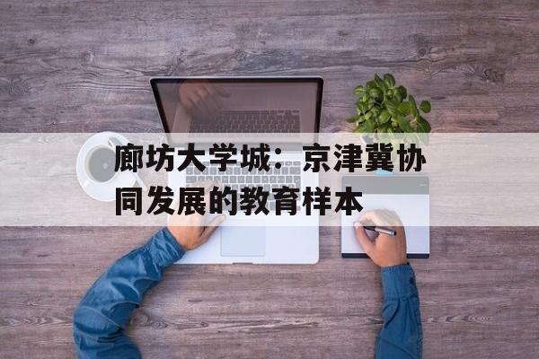 廊坊大学城:京津冀协同发展的教育样本-第1张图片- 廊坊大学城:京津冀协同发展的教育样本-第1张图片-