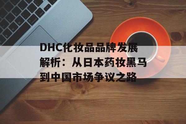 DHC化妆品品牌发展解析：从日本药妆黑马到中国市场争议之路-第1张图片-