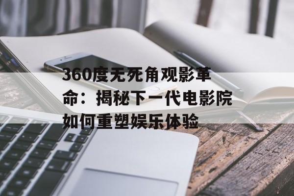 360度无死角观影革命：揭秘下一代电影院如何重塑娱乐体验-第1张图片-