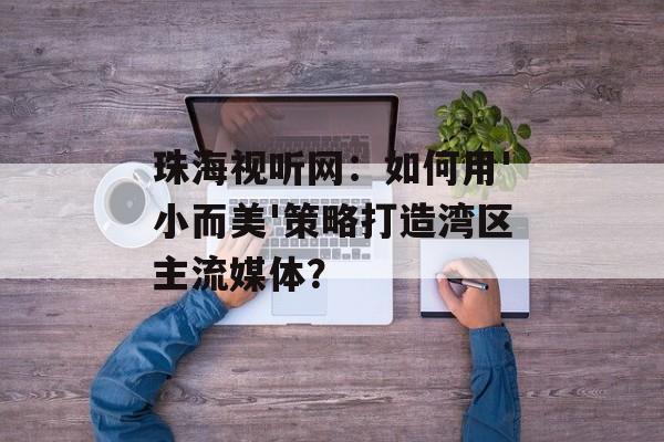 珠海视听网：如何用'小而美'策略打造湾区主流媒体？-第1张图片-