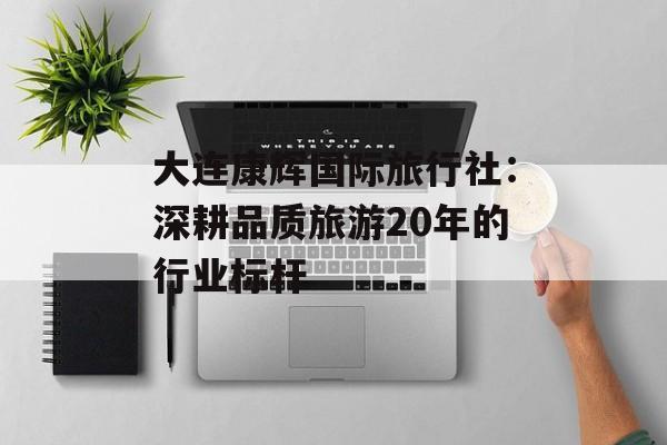大连康辉国际旅行社：深耕品质旅游20年的行业标杆-第1张图片-