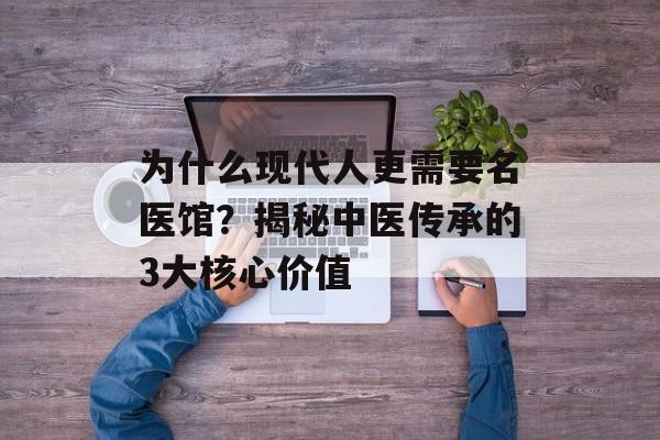 为什么现代人更需要名医馆？揭秘中医传承的3大核心价值-第1张图片-